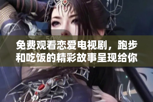 免费观看恋爱电视剧，跑步和吃饭的精彩故事呈现给你