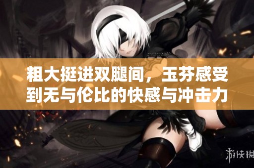 粗大挺进双腿间，玉芬感受到无与伦比的快感与冲击力