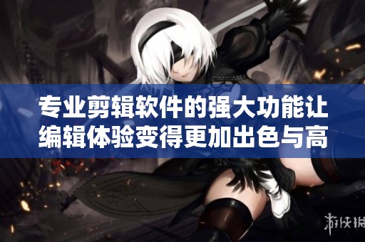 专业剪辑软件的强大功能让编辑体验变得更加出色与高效