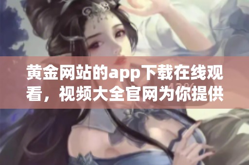 黄金网站的app下载在线观看，视频大全官网为你提供丰富内容