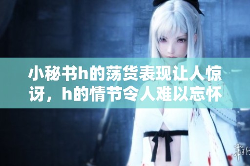 小秘书h的荡货表现让人惊讶，h的情节令人难以忘怀