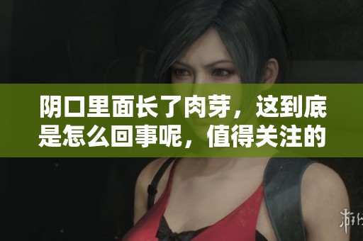 阴口里面长了肉芽，这到底是怎么回事呢，值得关注的健康问题！