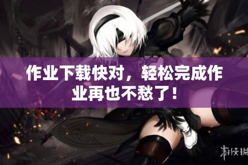 作业下载快对，轻松完成作业再也不愁了！