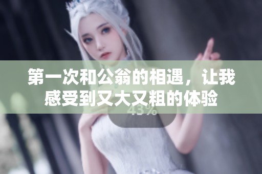 第一次和公翁的相遇，让我感受到又大又粗的体验