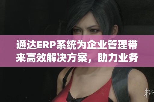 通达ERP系统为企业管理带来高效解决方案，助力业务优化与发展