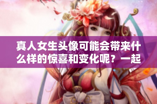 真人女生头像可能会带来什么样的惊喜和变化呢？一起来探索一下吧！
