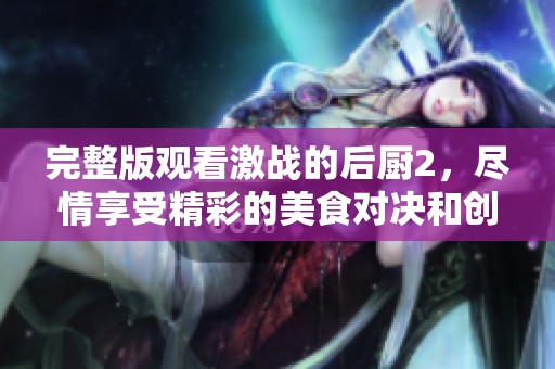 完整版观看激战的后厨2，尽情享受精彩的美食对决和创意！