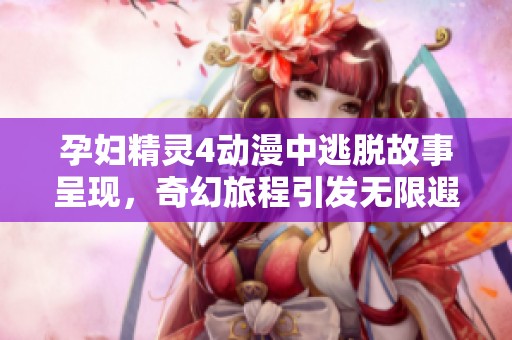 孕妇精灵4动漫中逃脱故事呈现，奇幻旅程引发无限遐想