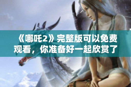 《哪吒2》完整版可以免费观看，你准备好一起欣赏了吗