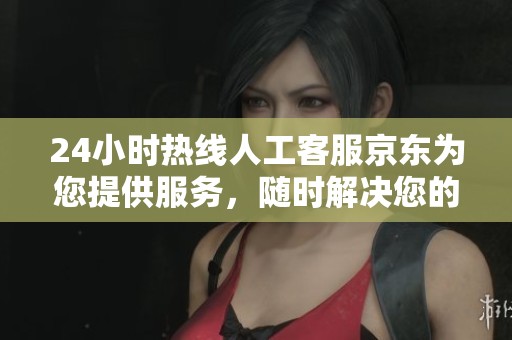 24小时热线人工客服京东为您提供服务，随时解决您的问题与疑虑