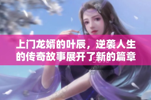 上门龙婿的叶辰，逆袭人生的传奇故事展开了新的篇章