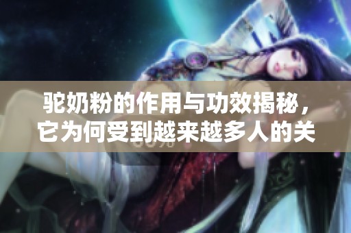 驼奶粉的作用与功效揭秘，它为何受到越来越多人的关注呢