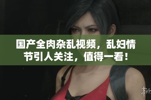 国产全肉杂乱视频，乱妇情节引人关注，值得一看！
