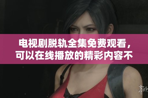 电视剧脱轨全集免费观看，可以在线播放的精彩内容不容错过