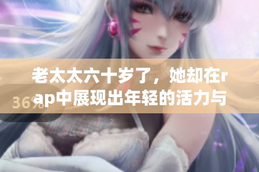 老太太六十岁了，她却在rap中展现出年轻的活力与风采