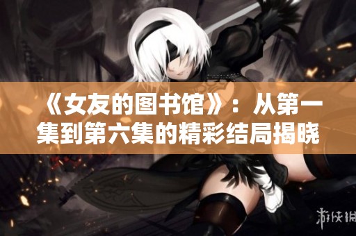 《女友的图书馆》：从第一集到第六集的精彩结局揭晓