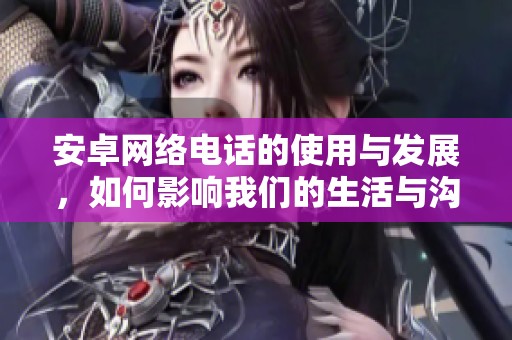 安卓网络电话的使用与发展，如何影响我们的生活与沟通方式
