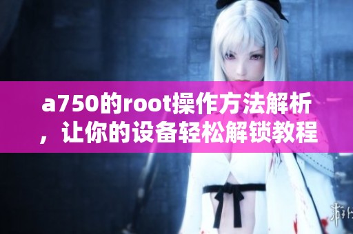 a750的root操作方法解析，让你的设备轻松解锁教程分享