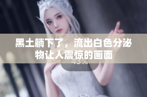 黑土躺下了，流出白色分泌物让人震惊的画面