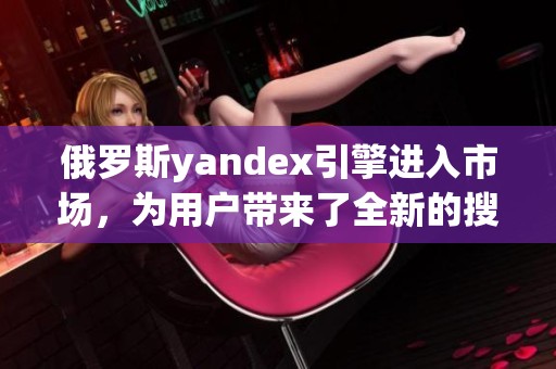 俄罗斯yandex引擎进入市场，为用户带来了全新的搜索体验