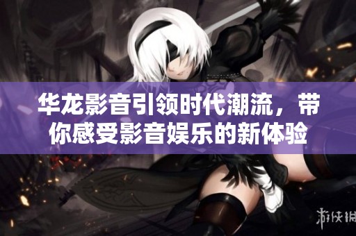 华龙影音引领时代潮流，带你感受影音娱乐的新体验