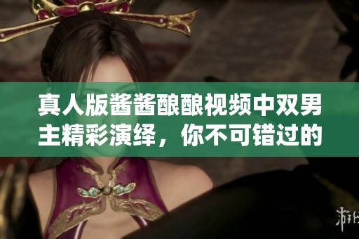 真人版酱酱酿酿视频中双男主精彩演绎，你不可错过的震撼表现！