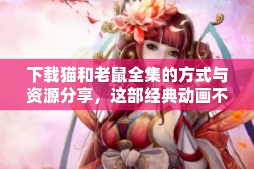 下载猫和老鼠全集的方式与资源分享，这部经典动画不可错过！