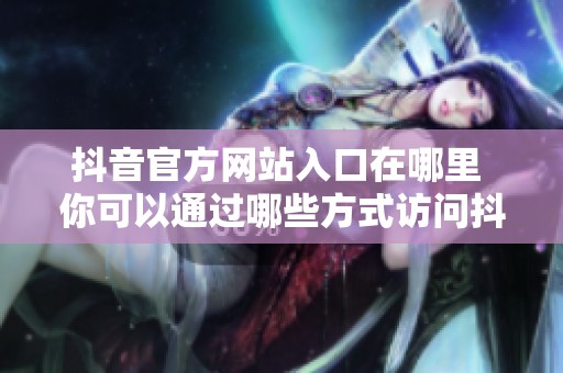 抖音官方网站入口在哪里 你可以通过哪些方式访问抖音的官方网页呢