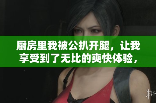 厨房里我被公扒开腿，让我享受到了无比的爽快体验，这样的感觉真好