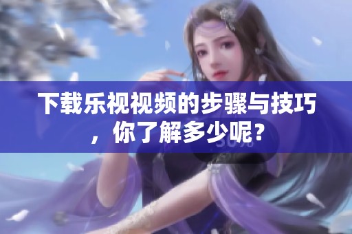 下载乐视视频的步骤与技巧，你了解多少呢？
