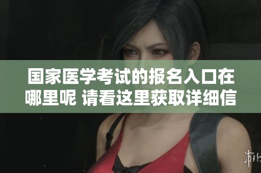 国家医学考试的报名入口在哪里呢 请看这里获取详细信息与步骤解析