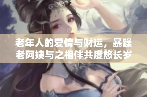 老年人的爱情与财运，暴躁老阿姨与之相伴共度悠长岁月