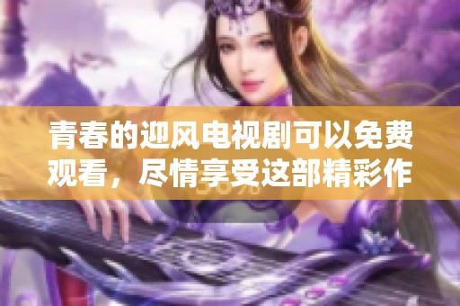 青春的迎风电视剧可以免费观看，尽情享受这部精彩作品的魅力吧