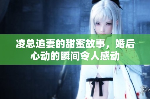 凌总追妻的甜蜜故事，婚后心动的瞬间令人感动