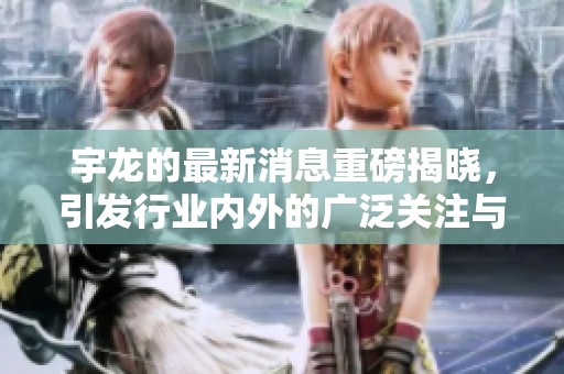 宇龙的最新消息重磅揭晓，引发行业内外的广泛关注与讨论