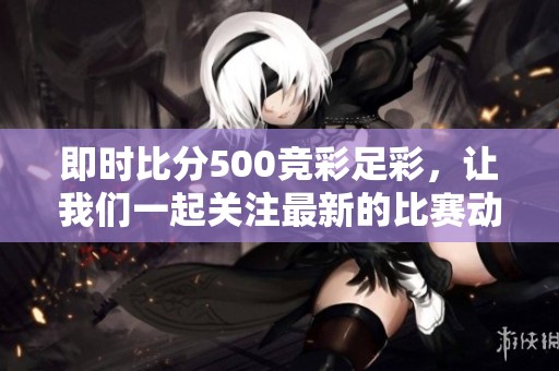 即时比分500竞彩足彩，让我们一起关注最新的比赛动态与战绩！