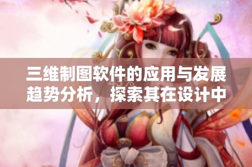 三维制图软件的应用与发展趋势分析，探索其在设计中的重要性