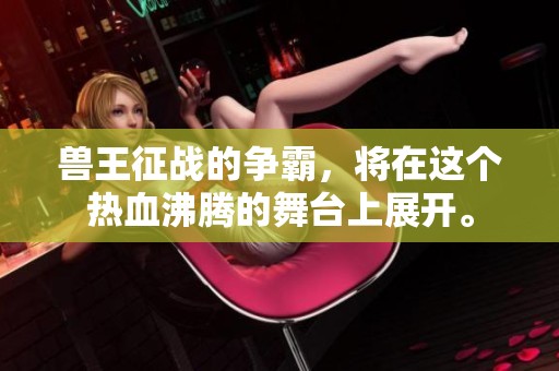 兽王征战的争霸，将在这个热血沸腾的舞台上展开。