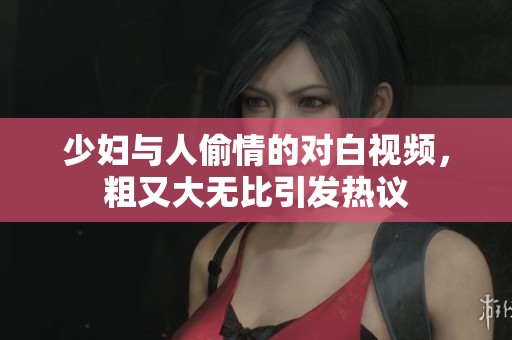 少妇与人偷情的对白视频，粗又大无比引发热议