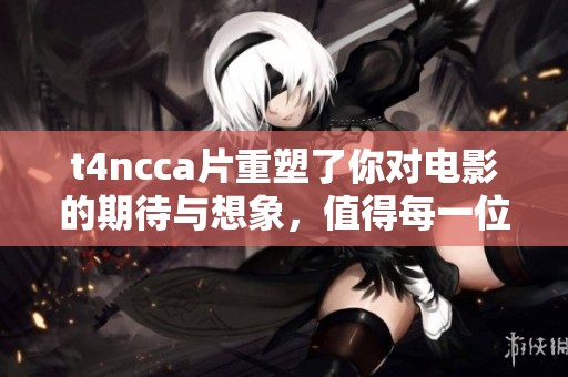 t4ncc**重塑了你对电影的期待与想象，值得每一位影迷的品味与观看。