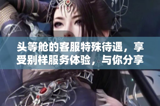 头等舱的客服特殊待遇，享受别样服务体验，与你分享独家内幕