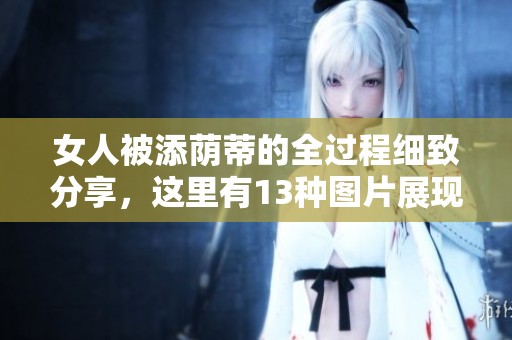 女人被添荫蒂的全过程细致分享，这里有13种图片展现细节