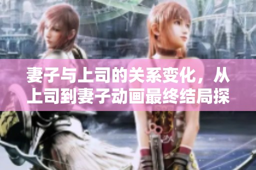 妻子与上司的关系变化，从上司到妻子动画最终结局探讨