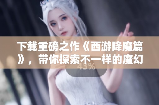 下载重磅之作《西游降魔篇》，带你探索不一样的魔幻旅程