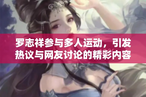罗志祥参与多人运动，引发热议与网友讨论的精彩内容