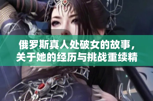 俄罗斯真人处破女的故事，关于她的经历与挑战重续精彩篇章