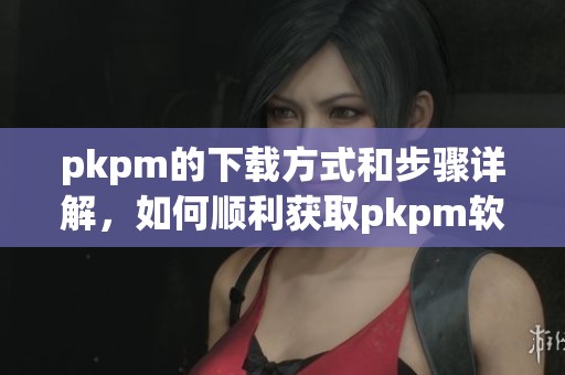 pkpm的下载方式和步骤详解，如何顺利获取pkpm软件的下载链接