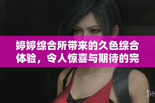 **综合所带来的久***体验，令人惊喜与期待的完美结合