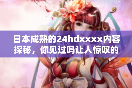 日本成熟的24hdxxxx内容探秘，你见过吗让人惊叹的视觉体验