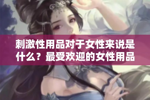 刺激性用品对于女性来说是什么？最受欢迎的女性用品一探究竟